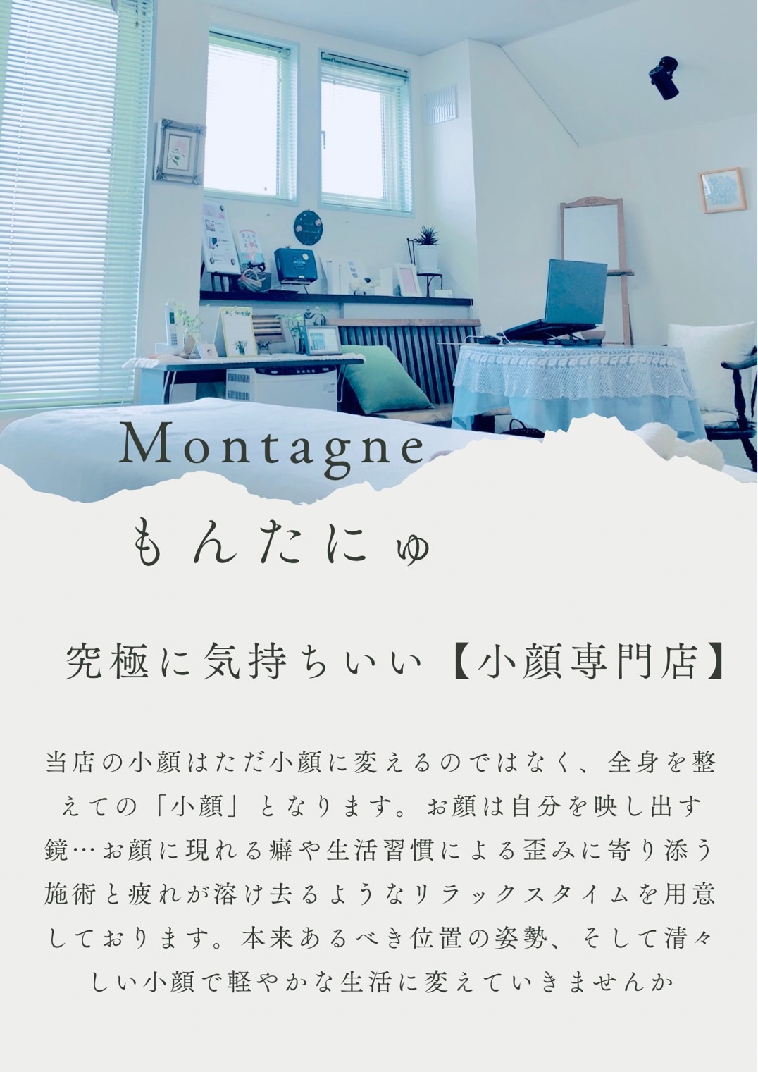 北見市にある小顔専門店「もんたにゅ」はただ小顔に変えるのではなく、全身を整えての「小顔」となります。お顔は自分を映し出す鏡…お顔に現れる癖や生活習慣による歪みによりそう施術と疲れが溶け去るようなリラックスタイムを用意しております。本来あるべき位置の姿勢、そして清々しい小顔で軽やかな生活に変えていきませんか。